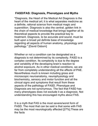 FASD/FAS: Diagnosis, Phenotypes and Myths
"Diagnosis, the Heart of the Medical Art Diagnosis is the
heart of the medical art; it is what separates medicine as
a definite, rational science from medical magic and
superstition. Diagnosis is also the central, golden link in
the chain of medical knowledge that brings together all its
theoretical aspects to provide the practical key to
treatment. Diagnosis, to be accurate and sound, must be
built upon a broad yet definite base of knowledge
regarding all aspects of human anatomy, physiology and
pathology."
Whether or not a condition can be designated as a
diagnosis is not determined by its complexity. FASD is a
complex condition. Its complexity is due to the degree
and variability of the developing brain’s reaction to
alcohol exposure. As in other medical conditions, we are
far from completely understanding all the affects of PAE.
Nevertheless much is known including gross and
microscopic neuroanatomy, neurophysiology and
biochemistry, sensory and motor function and all the
clinical signs and symptoms that result from these
aspects of the pathology of FASD. Phenotype and
Diagnosis are not synonymous. The fact that FASD has
many phenotypes does not exclude it as a diagnosis. Not
understanding this has encouraged myths about FAS.
It is a myth that FAS is the most severe/worst form of
FASD. The most that can be said is that some with FAS
may be the most neurologically affected [27%].These are
the facts
 