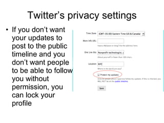 Twitter’s privacy settings If you don’t want your updates to post to the public timeline and you don’t want people to be able to follow you without permission, you can lock your profile  