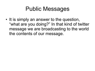 Public Messages It is simply an answer to the question, “what are you doing?” In that kind of twitter message we are broadcasting to the world the contents of our message.  