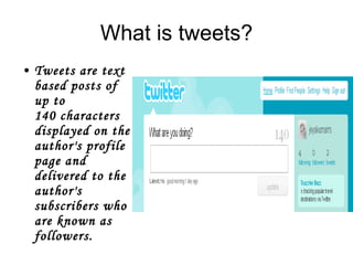 What is tweets? Tweets are text based posts of up to 140 characters displayed on the author's profile page and delivered to the author's subscribers who are known as  followers .  