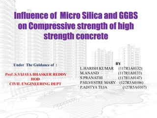 Influence of Micro Silica and GGBS
on Compressive strength of high
strength concrete
BY
L.HARISH KUMAR (117R1A0132)
M.ANAND (117R1A0133)
S.PRANATHI (117R1A0147)
P.SILVESTRE MARY (127R5A0106)
P.ADITYA TEJA (127R5A0107)
Under The Guidance of :
Prof .S.VIJAYA BHASKER REDDY
HOD
CIVIL ENGINEERING DEPT
 