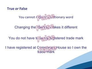 True or False
You cannot register a dictionary word
Changing the spelling makes it different
You do not have to use a registered trade mark
I have registered at Companies House so I own the
trade mark
 