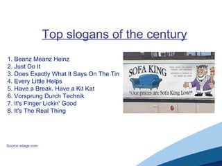 Top slogans of the century
1. Beanz Meanz Heinz
2. Just Do It
3. Does Exactly What It Says On The Tin
4. Every Little Helps
5. Have a Break. Have a Kit Kat
6. Vorsprung Durch Technik
7. It's Finger Lickin' Good
8. It's The Real Thing
Source adage.com
 