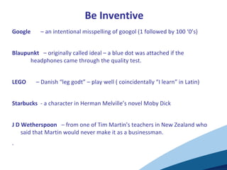 Be Inventive
Google – an intentional misspelling of googol (1 followed by 100 ‘0’s)
Blaupunkt – originally called ideal – a blue dot was attached if the
headphones came through the quality test.
LEGO – Danish “leg godt” – play well ( coincidentally “I learn” in Latin)
Starbucks - a character in Herman Melville’s novel Moby Dick
J D Wetherspoon – from one of Tim Martin's teachers in New Zealand who
said that Martin would never make it as a businessman.
.
 