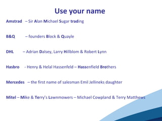 Use your name
Amstrad – Sir Alan Michael Sugar trading
B&Q – founders Block & Quayle
DHL – Adrian Dalsey, Larry Hillblom & Robert Lynn
Hasbro - Henry & Helal Hassenfeld – Hassenfield Brothers
Mercedes – the first name of salesman Emil Jellineks daughter
Mitel – Mike & Terry’s Lawnmowers – Michael Cowpland & Terry Matthews
 