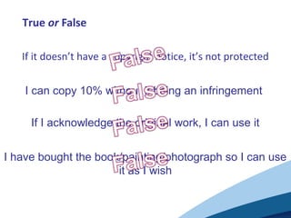 True or False
If it doesn’t have a copyright notice, it’s not protected
I can copy 10% without it being an infringement
If I acknowledge the original work, I can use it
I have bought the book/painting/photograph so I can use
it as I wish
 