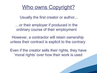 Who owns Copyright?
Usually the first creator or author...
…or their employer if produced in the
ordinary course of their employment
However, a contractor will retain ownership
unless their contract is explicit to the contrary
Even if the creator sells their rights, they have
‘moral rights’ over how their work is used
 