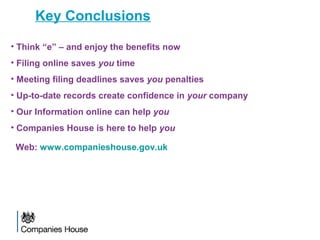 Key Conclusions
• Think “e” – and enjoy the benefits now
• Filing online saves you time
• Meeting filing deadlines saves you penalties
• Up-to-date records create confidence in your company
• Our Information online can help you
• Companies House is here to help you
Web: www.companieshouse.gov.uk
 