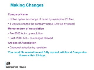Making Changes
Company Name
• Online option for change of name by resolution (£8 fee)
• 4 ways to change the company name (£10 fee by paper)
Memorandum of Association
• Pre-2006 Act – by resolution
• Post -2006 Act – no changes allowed
Articles of Association
• Changes/ adoption by resolution
You must file resolution and fully revised articles at Companies
House within 15 days.
 