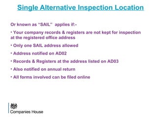 Single Alternative Inspection Location
Or known as “SAIL” applies if:-
• Your company records & registers are not kept for inspection
at the registered office address
• Only one SAIL address allowed
• Address notified on AD02
• Records & Registers at the address listed on AD03
• Also notified on annual return
• All forms involved can be filed online
 