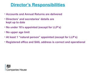 Director’s Responsibilities
• Accounts and Annual Returns are delivered
• Directors’ and secretaries’ details are
kept up to date
• No under 16’s appointed (except for LLP’s)
• No upper age limit
• At least 1 “natural person” appointed (except for LLP’s)
• Registered office and SAIL address is correct and operational
 