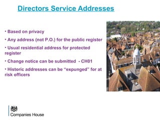 Directors Service Addresses
• Based on privacy
• Any address (not P.O.) for the public register
• Usual residential address for protected
register
• Change notice can be submitted - CH01
• Historic addresses can be “expunged” for at
risk officers
 