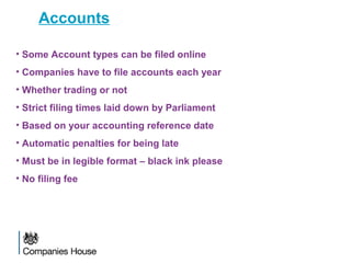 Accounts
• Some Account types can be filed online
• Companies have to file accounts each year
• Whether trading or not
• Strict filing times laid down by Parliament
• Based on your accounting reference date
• Automatic penalties for being late
• Must be in legible format – black ink please
• No filing fee
 