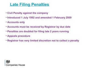 Late Filing Penalties
• Civil Penalty against the company
• Introduced 1 July 1992 and amended 1 February 2009
• Accounts only
• Accounts must be received by Registrar by due date
• Penalties are doubled for filing late 2 years running
• Appeals procedure
• Registrar has very limited discretion not to collect a penalty
 