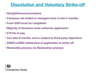 Dissolution and Voluntary Strike-off
• Straightforward procedure
• Company not traded or changed name in last 3 months
• Form DS01must be completed
• Majority of directors must authorise application
• £10 fee to pay
• Can take 6 months and is subject to third party objections
• DS02/LLDS02 withdrawal of application to strike off
• Reversible process via Restoration process
 