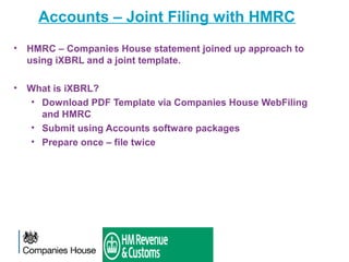 Accounts – Joint Filing with HMRC
• HMRC – Companies House statement joined up approach to
using iXBRL and a joint template.
• What is iXBRL?
• Download PDF Template via Companies House WebFiling
and HMRC
• Submit using Accounts software packages
• Prepare once – file twice
 