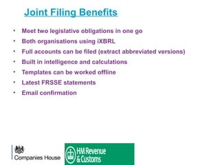 Joint Filing Benefits
• Meet two legislative obligations in one go
• Both organisations using iXBRL
• Full accounts can be filed (extract abbreviated versions)
• Built in intelligence and calculations
• Templates can be worked offline
• Latest FRSSE statements
• Email confirmation
 