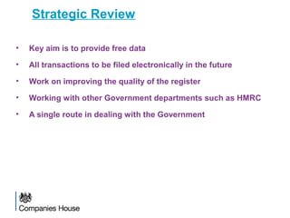 Strategic Review
• Key aim is to provide free data
• All transactions to be filed electronically in the future
• Work on improving the quality of the register
• Working with other Government departments such as HMRC
• A single route in dealing with the Government
 