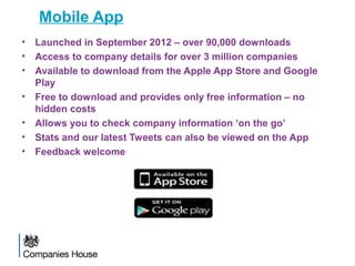 Mobile App
• Launched in September 2012 – over 90,000 downloads
• Access to company details for over 3 million companies
• Available to download from the Apple App Store and Google
Play
• Free to download and provides only free information – no
hidden costs
• Allows you to check company information ‘on the go’
• Stats and our latest Tweets can also be viewed on the App
• Feedback welcome
 