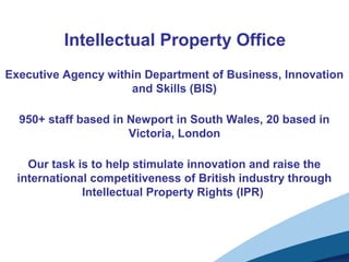 Intellectual Property Office
Executive Agency within Department of Business, Innovation
and Skills (BIS)
950+ staff based in Newport in South Wales, 20 based in
Victoria, London
Our task is to help stimulate innovation and raise the
international competitiveness of British industry through
Intellectual Property Rights (IPR)
 