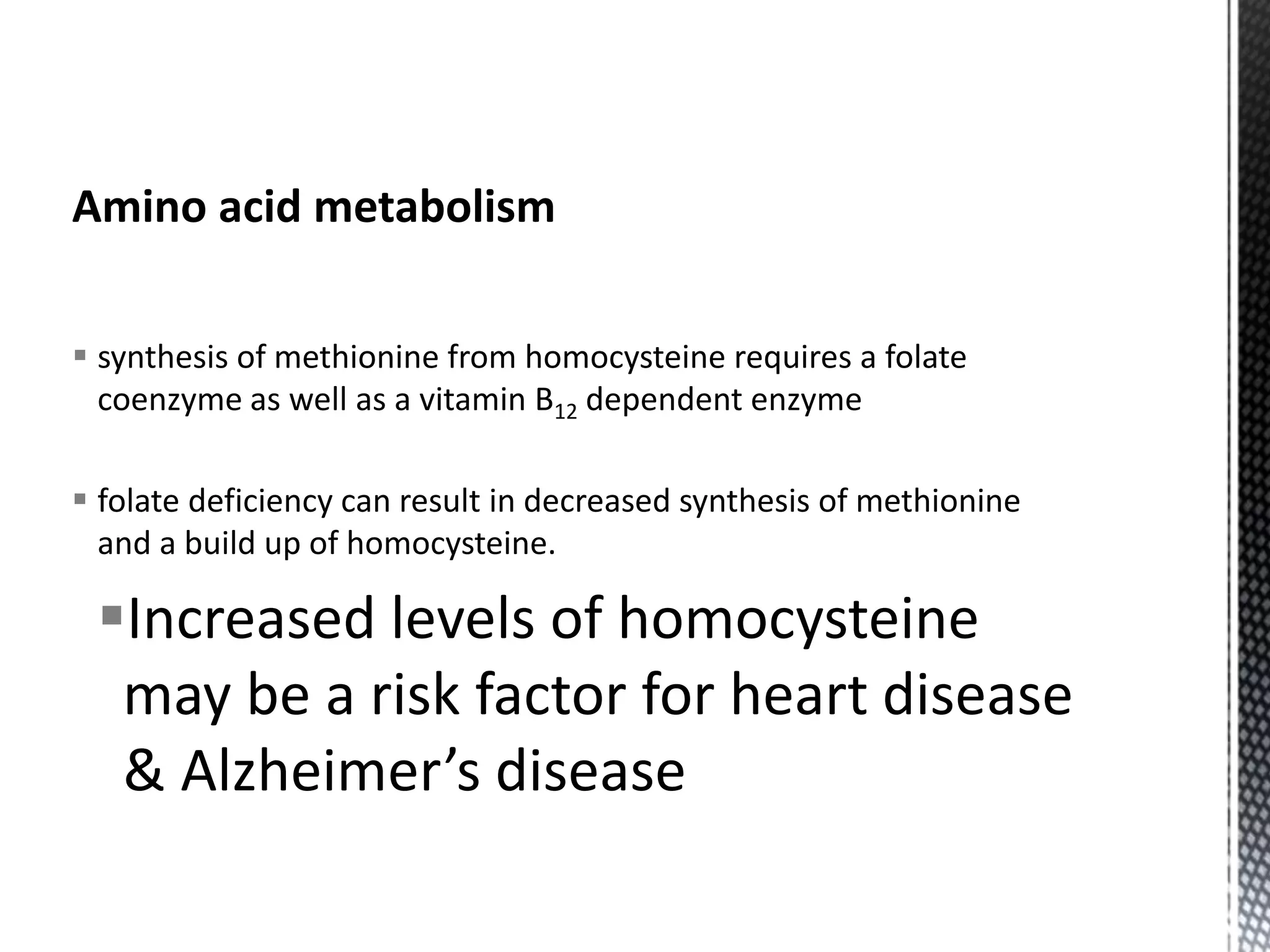 Amino acid metabolism
 synthesis of methionine from homocysteine requires a folate
coenzyme as well as a vitamin B12 dependent enzyme
 folate deficiency can result in decreased synthesis of methionine
and a build up of homocysteine.
Increased levels of homocysteine
may be a risk factor for heart disease
& Alzheimer’s disease
 
