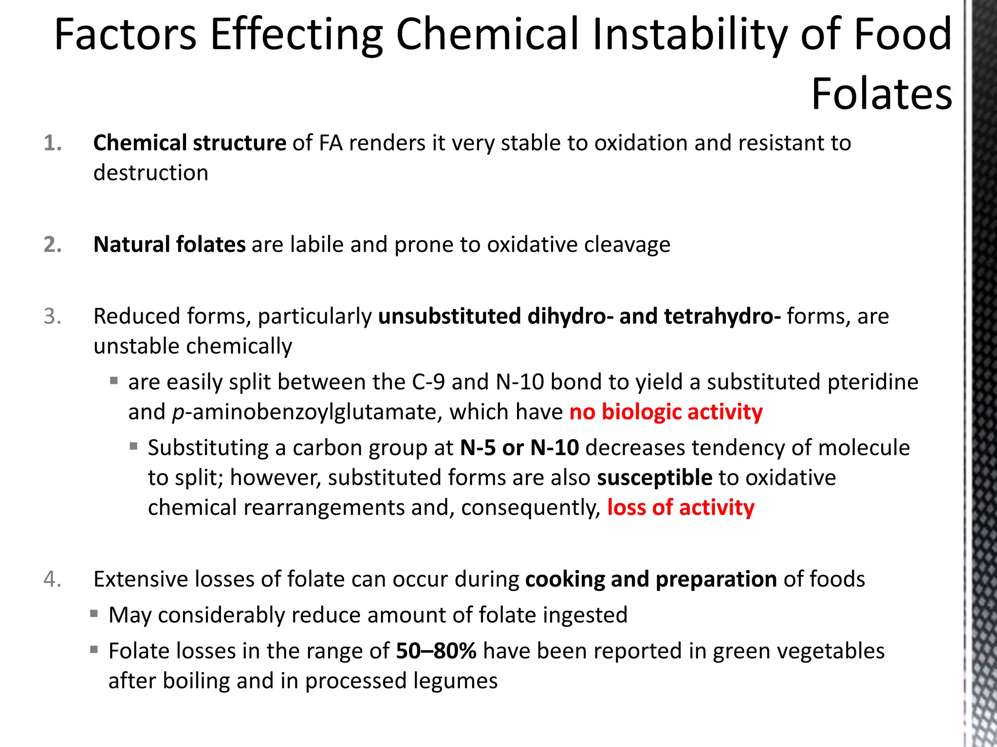 1. Chemical structure of FA renders it very stable to oxidation and resistant to
destruction
2. Natural folates are labile and prone to oxidative cleavage
3. Reduced forms, particularly unsubstituted dihydro- and tetrahydro- forms, are
unstable chemically
 are easily split between the C-9 and N-10 bond to yield a substituted pteridine
and p-aminobenzoylglutamate, which have no biologic activity
 Substituting a carbon group at N-5 or N-10 decreases tendency of molecule
to split; however, substituted forms are also susceptible to oxidative
chemical rearrangements and, consequently, loss of activity
4. Extensive losses of folate can occur during cooking and preparation of foods
 May considerably reduce amount of folate ingested
 Folate losses in the range of 50–80% have been reported in green vegetables
after boiling and in processed legumes
 