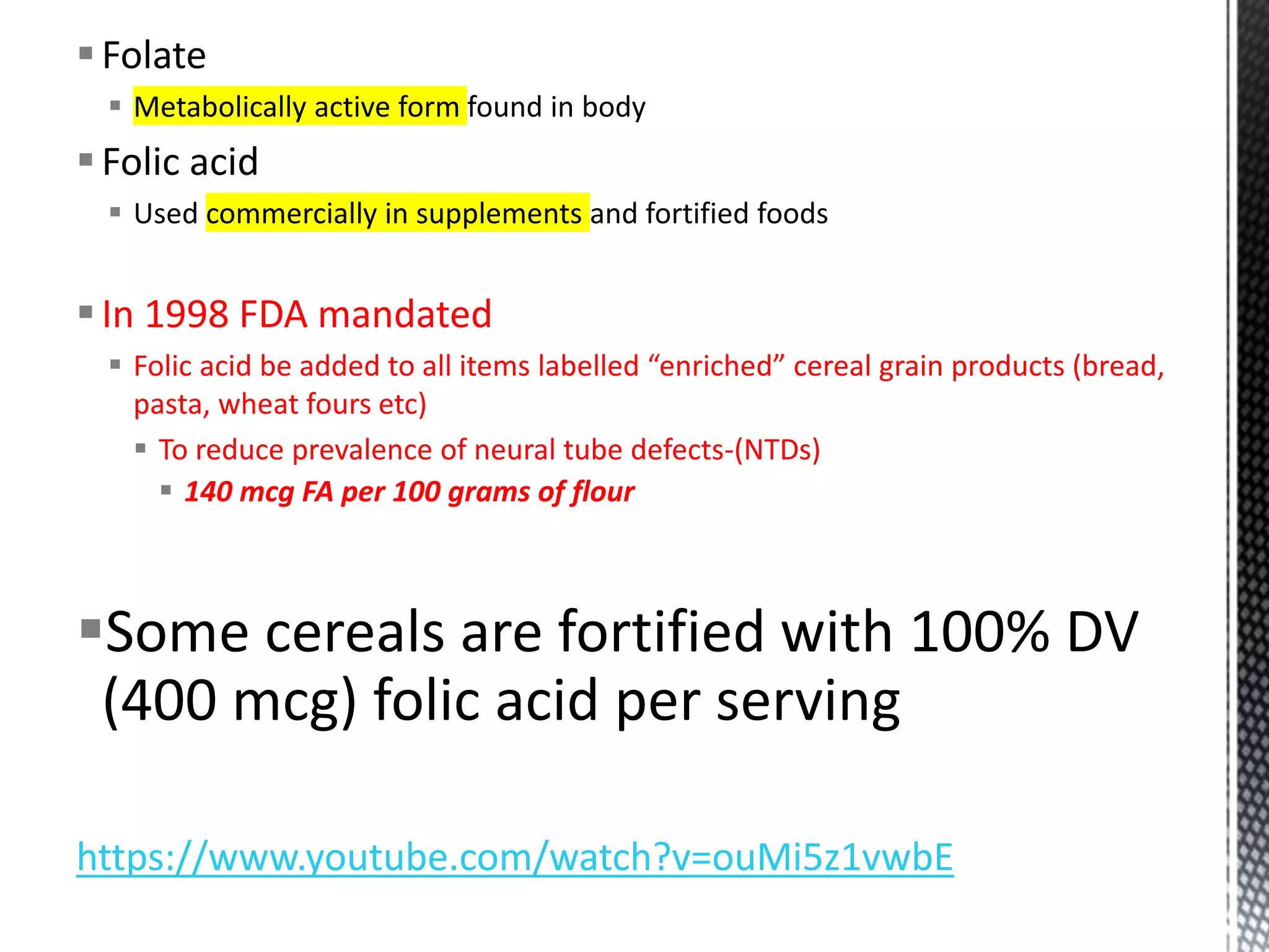 Folate
 Metabolically active form found in body
Folic acid
 Used commercially in supplements and fortified foods
In 1998 FDA mandated
 Folic acid be added to all items labelled “enriched” cereal grain products (bread,
pasta, wheat fours etc)
 To reduce prevalence of neural tube defects-(NTDs)
 140 mcg FA per 100 grams of flour
Some cereals are fortified with 100% DV
(400 mcg) folic acid per serving
https://www.youtube.com/watch?v=ouMi5z1vwbE
 