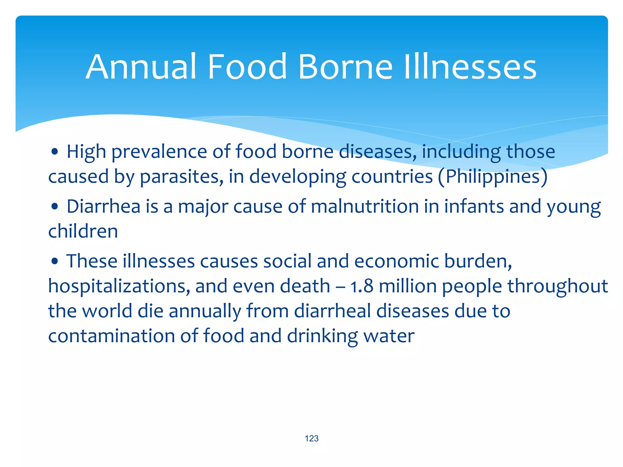 • High prevalence of food borne diseases, including those
caused by parasites, in developing countries (Philippines)
• Diarrhea is a major cause of malnutrition in infants and young
children
• These illnesses causes social and economic burden,
hospitalizations, and even death – 1.8 million people throughout
the world die annually from diarrheal diseases due to
contamination of food and drinking water
123
Annual Food Borne Illnesses
 