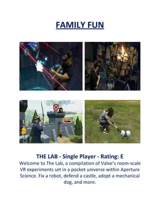 FAMILY FUN
THE LAB - Single Player - Rating: E
Welcome to The Lab, a compilation of Valve’s room-scale
VR experiments set in a pocket universe within Aperture
Science. Fix a robot, defend a castle, adopt a mechanical
dog, and more.
 