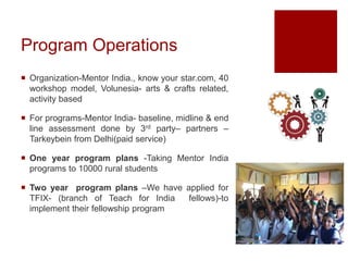 Program Operations
 Organization-Mentor India., know your star.com, 40
workshop model, Volunesia- arts & crafts related,
activity based
 For programs-Mentor India- baseline, midline & end
line assessment done by 3rd party– partners –
Tarkeybein from Delhi(paid service)
 One year program plans -Taking Mentor India
programs to 10000 rural students
 Two year program plans –We have applied for
TFIX- (branch of Teach for India fellows)-to
implement their fellowship program
 