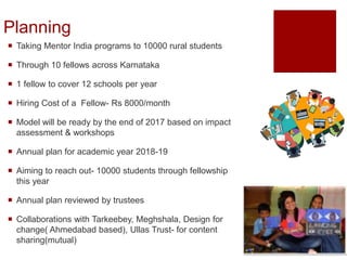 Planning
 Taking Mentor India programs to 10000 rural students
 Through 10 fellows across Karnataka
 1 fellow to cover 12 schools per year
 Hiring Cost of a Fellow- Rs 8000/month
 Model will be ready by the end of 2017 based on impact
assessment & workshops
 Annual plan for academic year 2018-19
 Aiming to reach out- 10000 students through fellowship
this year
 Annual plan reviewed by trustees
 Collaborations with Tarkeebey, Meghshala, Design for
change( Ahmedabad based), Ullas Trust- for content
sharing(mutual)
 