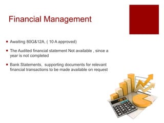 Financial Management
 Awaiting 80G&12A, ( 10 A approved)
 The Audited financial statement Not available , since a
year is not completed
 Bank Statements, supporting documents for relevant
financial transactions to be made available on request
 
