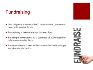 Fundraising
 Due diligence in terms of 80G requirements , hence not
been able to raise funds
 Fundraising is taken care by– Jaideep Rao
 Emailing of newsletters- to a database of 3000-based on
references to raise funds
 Received around 3 lakh so far – since Feb 2017 through
website- donate button
 