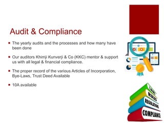Audit & Compliance
 The yearly audits and the processes and how many have
been done
 Our auditors Khimji Kunverji & Co (KKC) mentor & support
us with all legal & financial compliance.
 The proper record of the various Articles of Incorporation,
Bye-Laws, Trust Deed Available
 10A available
 
