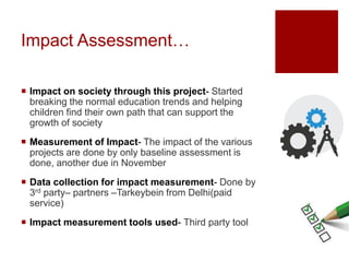  Impact on society through this project- Started
breaking the normal education trends and helping
children find their own path that can support the
growth of society
 Measurement of Impact- The impact of the various
projects are done by only baseline assessment is
done, another due in November
 Data collection for impact measurement- Done by
3rd party– partners –Tarkeybein from Delhi(paid
service)
 Impact measurement tools used- Third party tool
Impact Assessment…
 