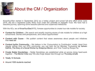 About the CM / Organization
KnowYourStar started in September 2012 as a hobby project and turned full time effort since June
2016. We are a registered public NGO Trust under the umbrella of Jaijagath Trust. We have had a
beautiful journey, spanning some beautiful planned and unplanned milestones
With the 4Cs, we at KnowYourStar(KYS), foresee opportunities to create true role models for society:
 Content for Children – We search and amplify inspiring stories of role models for children at a high
school level. Stories shift perspectives, and unlock opportunities!
 Content with Cause – We publish content that raises awareness about people and initiatives
that need aid
 Content by/for Community – We believe in the ‘Consumption to Contribution’ model. Apart from
regular stories from our KYS community, you can look out for Monday Truclusions by Ashwin
Karthik, The Diary of a Social Worker by Sreepriya Menon, and Time Travel by Roopa Pai.
 Create Noble friendships – Noble friendships are established while at service doing heart-work
together – The Mentor India way! We also forge deeper ties through our Thursday emails
 Totally 10 Schools
 Around 1000 students reached
 