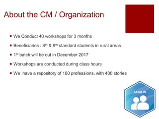 About the CM / Organization
 We Conduct 40 workshops for 3 months
 Beneficiaries : 8th & 9th standard students in rural areas
 1st batch will be out in December 2017
 Workshops are conducted during class hours
 We have a repository of 180 professions, with 400 stories
 