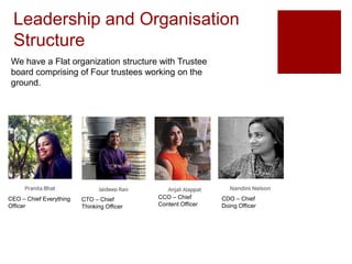 Leadership and Organisation
Structure
We have a Flat organization structure with Trustee
board comprising of Four trustees working on the
ground.
CEO – Chief Everything
Officer
CTO – Chief
Thinking Officer
CCO – Chief
Content Officer
CDO – Chief
Doing Officer
 