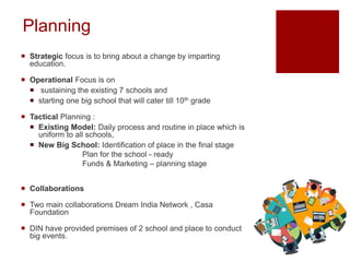 Planning
 Strategic focus is to bring about a change by imparting
education.
 Operational Focus is on
 sustaining the existing 7 schools and
 starting one big school that will cater till 10th grade
 Tactical Planning :
 Existing Model: Daily process and routine in place which is
uniform to all schools,
 New Big School: Identification of place in the final stage
Plan for the school - ready
Funds & Marketing – planning stage
 Collaborations
 Two main collaborations Dream India Network , Casa
Foundation
 DIN have provided premises of 2 school and place to conduct
big events.
 