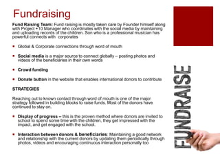 Fundraising
Fund Raising Team: Fund raising is mostly taken care by Founder himself along
with Project +10 Manager who coordinates with the social media by maintaining
and uploading records of the children. Son who is a professional musician has
powerful connects with corporates
 Global & Corporate connections through word of mouth
 Social media is a major source to connect globally – posting photos and
videos of the beneficiaries in their own words
 Crowd funding
 Donate button in the website that enables international donors to contribute
STRATEGIES
Reaching out to known contact through word of mouth is one of the major
strategy followed in building blocks to raise funds. Most of the donors have
continued to stay on.
 Display of progress – this is the proven method where donors are invited to
school to spend some time with the children, they get impressed with the
impact, and get engaged with the school.
 Interaction between donors & beneficiaries: Maintaining a good network
and relationship with the current donors by updating them periodically through
photos, videos and encouraging continuous interaction personally too
 