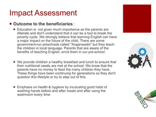 Impact Assessment
 Outcome to the beneficiaries :
 Education is not given much importance as the parents are
illiterate and don't understand that it can be a tool to break the
poverty cycle. We strongly believe that learning English can have
a major impact on the future of the child. There are some
government-run preschools called "Anganwadis" but they teach
the children in local language. Parents that are aware of the
benefits of teaching English, enrol them in our pre-school.
 We provide children a healthy breakfast and lunch to ensure that
their nutritional needs are met at the school. We know that the
parents have no money to feed the many children they have.
These things have been continuing for generations so they don't
question this lifestyle or try to step out of this.
 Emphasis on health & hygiene by inculcating good habit of
washing hands before and after meals and after using the
washroom every time
 