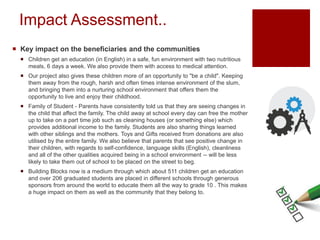 Impact Assessment..
 Key impact on the beneficiaries and the communities
 Children get an education (in English) in a safe, fun environment with two nutritious
meals, 6 days a week. We also provide them with access to medical attention.
 Our project also gives these children more of an opportunity to "be a child". Keeping
them away from the rough, harsh and often times intense environment of the slum,
and bringing them into a nurturing school environment that offers them the
opportunity to live and enjoy their childhood.
 Family of Student - Parents have consistently told us that they are seeing changes in
the child that affect the family. The child away at school every day can free the mother
up to take on a part time job such as cleaning houses (or something else) which
provides additional income to the family. Students are also sharing things learned
with other siblings and the mothers. Toys and Gifts received from donations are also
utilised by the entire family. We also believe that parents that see positive change in
their children, with regards to self-confidence, language skills (English), cleanliness
and all of the other qualities acquired being in a school environment -- will be less
likely to take them out of school to be placed on the street to beg.
 Building Blocks now is a medium through which about 511 children get an education
and over 206 graduated students are placed in different schools through generous
sponsors from around the world to educate them all the way to grade 10 . This makes
a huge impact on them as well as the community that they belong to.
 