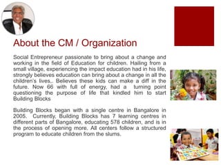 About the CM / Organization
Social Entrepreneur passionate to bring about a change and
working in the field of Education for children. Hailing from a
small village, experiencing the impact education had in his life,
strongly believes education can bring about a change in all the
children’s lives,. Believes these kids can make a diff in the
future. Now 66 with full of energy, had a turning point
questioning the purpose of life that kindled him to start
Building Blocks
Building Blocks began with a single centre in Bangalore in
2005. Currently, Building Blocks has 7 learning centres in
different parts of Bangalore, educating 578 children, and is in
the process of opening more. All centers follow a structured
program to educate children from the slums.
 