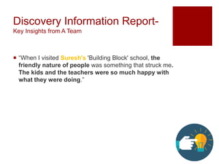 Discovery Information Report-
Key Insights from A Team
 “When I visited Suresh's 'Building Block​' school, the
friendly nature of people was something that struck me.
The kids and the teachers were so much happy with
what they were doing.”
 