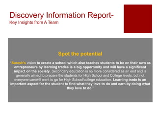 Discovery Information Report-
Key Insights from A Team
Spot the potential
“Suresh's vision to create a school which also teaches students to be on their own as
entrepreneurs by learning trades is a big opportunity and will have a significant
impact on the society. Secondary education is no more considered as an end and is
generally aimed to prepare the students for High School and College levels, but not
everyone can/will want to go for High School/college education. Learning trade is an
important aspect for the student to find what they love to do and earn by doing what
they love to do.”
 