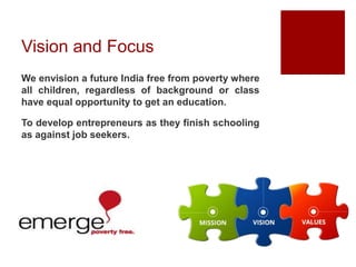 Vision and Focus
We envision a future India free from poverty where
all children, regardless of background or class
have equal opportunity to get an education.
To develop entrepreneurs as they finish schooling
as against job seekers.
 