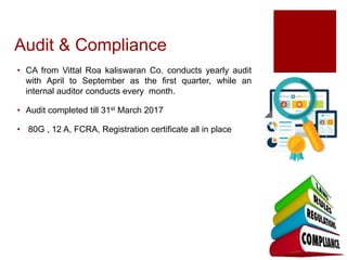 Audit & Compliance
• CA from Vittal Roa kaliswaran Co. conducts yearly audit
with April to September as the first quarter, while an
internal auditor conducts every month.
• Audit completed till 31st March 2017
• 80G , 12 A, FCRA, Registration certificate all in place
 