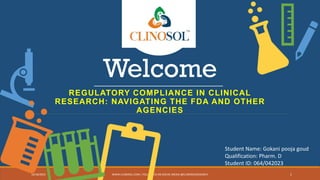 Welcome
REGULATORY COMPLIANCE IN CLINICAL
RESEARCH: NAVIGATING THE FDA AND OTHER
AGENCIES
10/18/2022 WWW.CLINOSOL.COM | FOLLOW US ON SOCIAL MEDIA @CLINOSOLRESEARCH 1
Student Name: Gokani pooja goud
Qualification: Pharm. D
Student ID: 064/042023
 