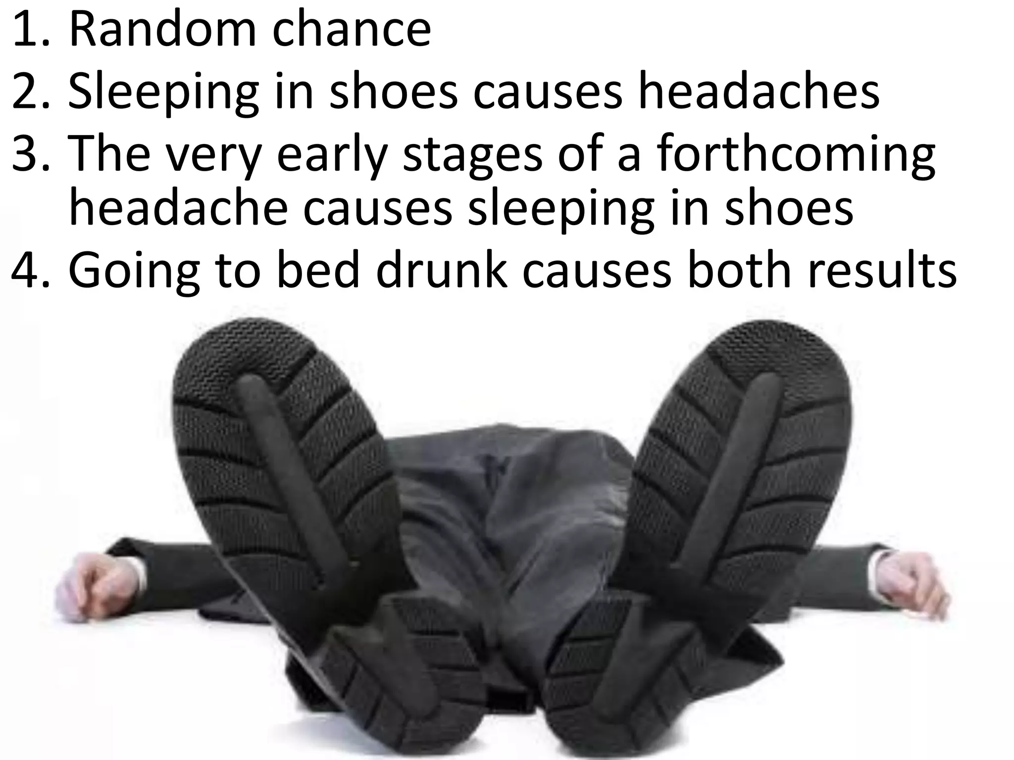1. Random chance
2. Sleeping in shoes causes headaches
3. The very early stages of a forthcoming
   headache causes sleeping in shoes
4. Going to bed drunk causes both results
 