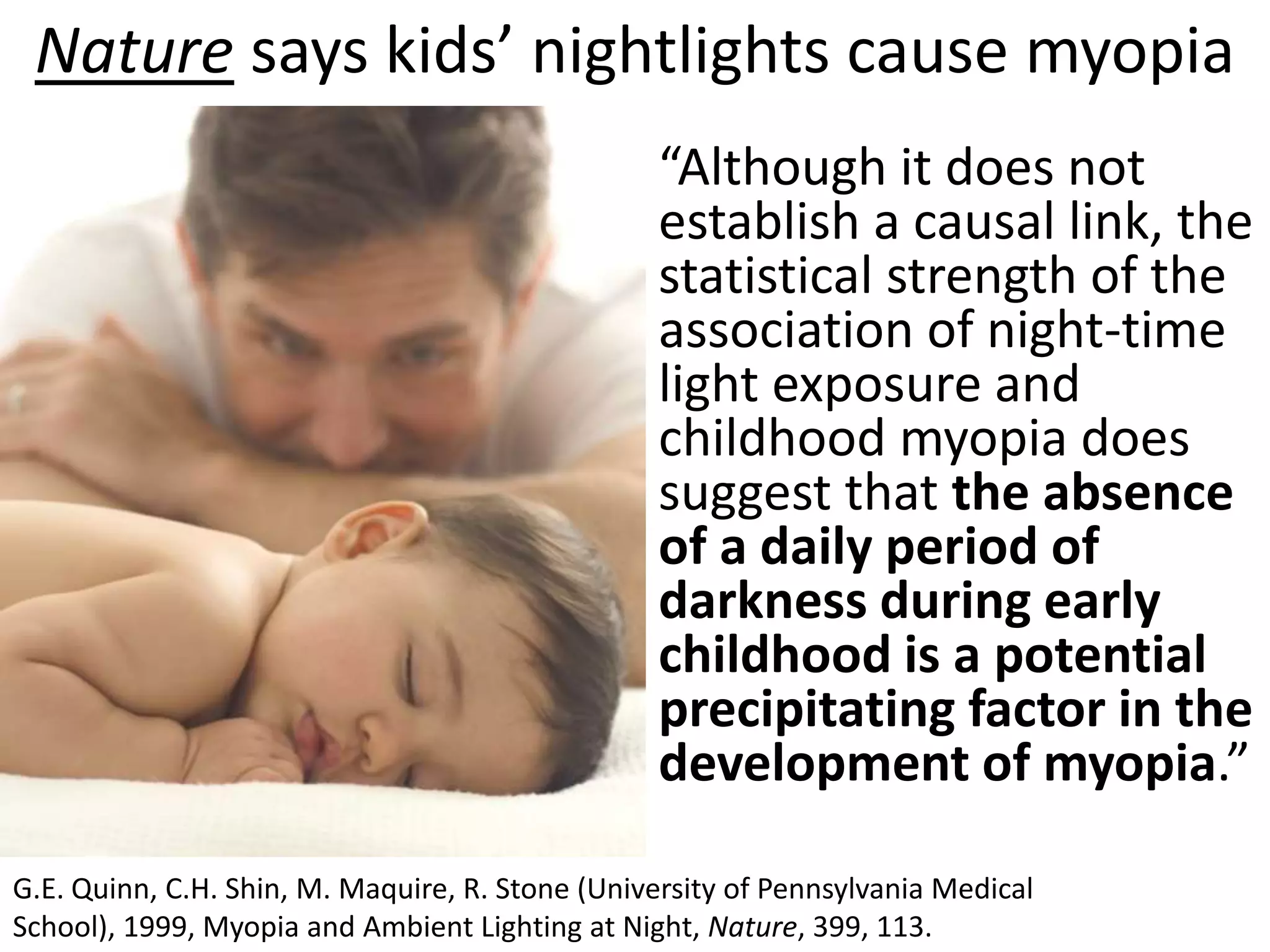 Nature says kids’ nightlights cause myopia
                                                  “Although it does not
                                                  establish a causal link, the
                                                  statistical strength of the
                                                  association of night-time
                                                  light exposure and
                                                  childhood myopia does
                                                  suggest that the absence
                                                  of a daily period of
                                                  darkness during early
                                                  childhood is a potential
                                                  precipitating factor in the
                                                  development of myopia.”

G.E. Quinn, C.H. Shin, M. Maquire, R. Stone (University of Pennsylvania Medical School), 1999,
Myopia and Ambient Lighting at Night, Nature, 399, 113.
 